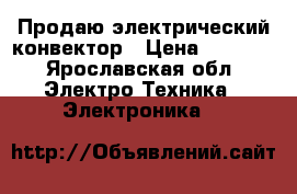Продаю электрический конвектор › Цена ­ 1 500 - Ярославская обл. Электро-Техника » Электроника   